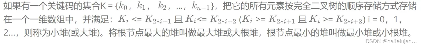 如果有一个关键码的集合K = { ， ， ，…， }，把它的所有元素按完全二叉树的顺序存储方式存储在一个一维数组中，并满足： <= 且 <= ( ></img>= 且 >= ) i = 0，1，<br></br>2…，则称为小堆(或大堆)。将根节点最大的堆叫做最大堆或大根堆，根节点最小的堆叫做最小堆或小根堆。’ height=’156′ width=’1375’><br></br> <font color="Orange">堆的性质：</font></p>
<ul>
<li>堆中某个节点的值总是不大于或不小于其父节点的值；</li>
<li>堆总是一棵完全二叉树。<br></br> <img style=